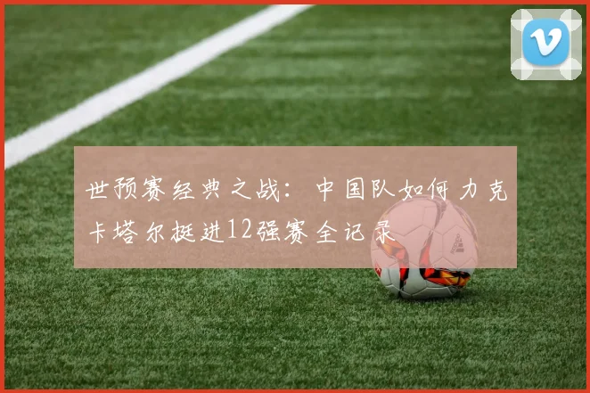 世预赛经典之战：中国队如何力克卡塔尔挺进12强赛全记录