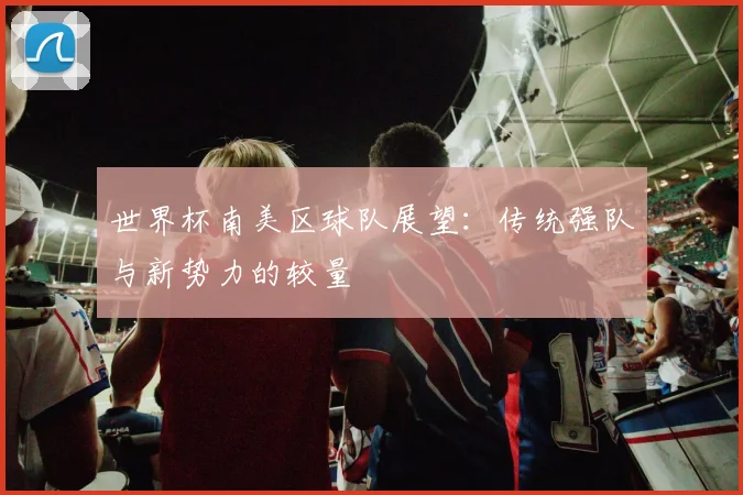世界杯南美区球队展望：传统强队与新势力的较量